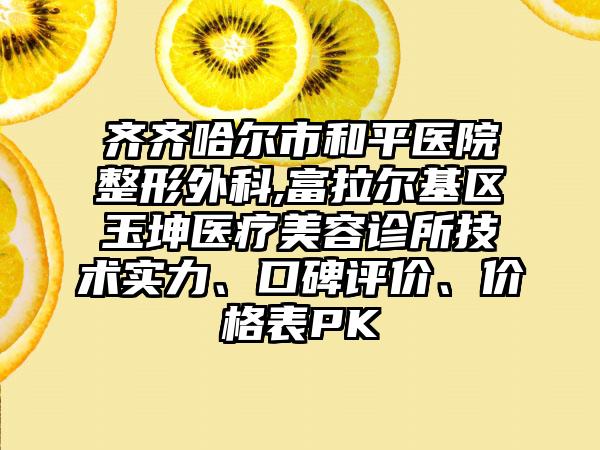 齐齐哈尔市和平医院整形外科,富拉尔基区玉坤医疗美容诊所技术实力、口碑评价、价格表PK