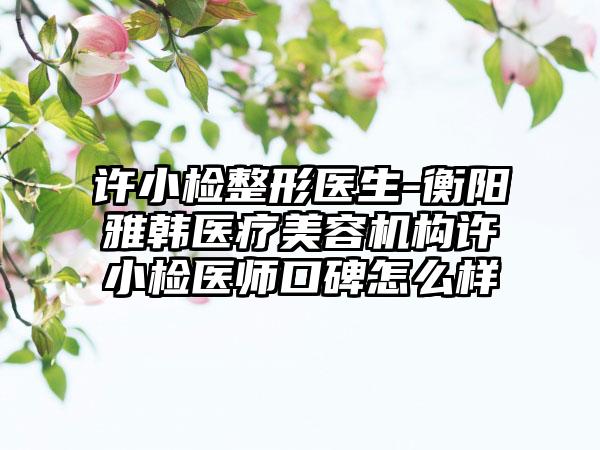 许小检整形医生-衡阳雅韩医疗美容机构许小检医师口碑怎么样