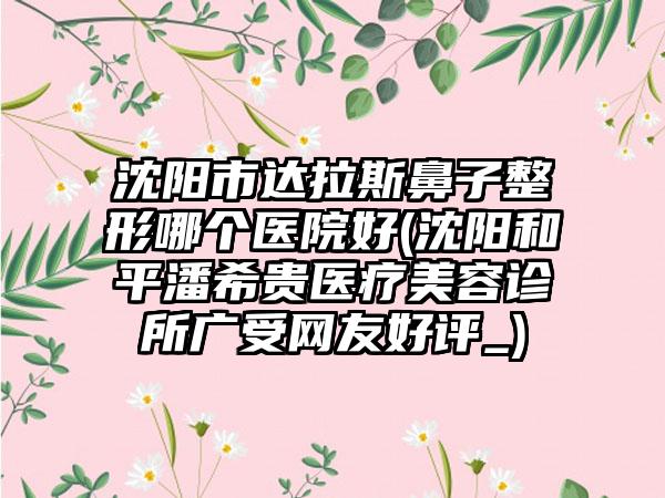 沈阳市达拉斯鼻子整形哪个医院好(沈阳和平潘希贵医疗美容诊所广受网友好评_)