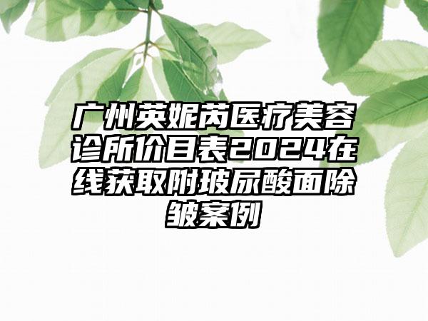 广州英妮芮医疗美容诊所价目表2024在线获取附玻尿酸面除皱案例