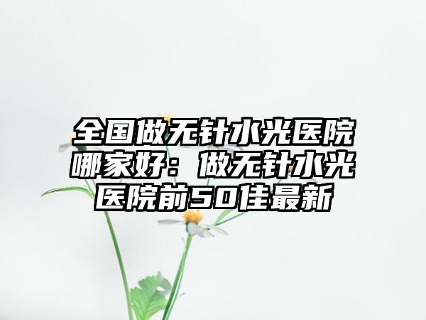 全国做无针水光医院哪家好：做无针水光医院前50佳最新