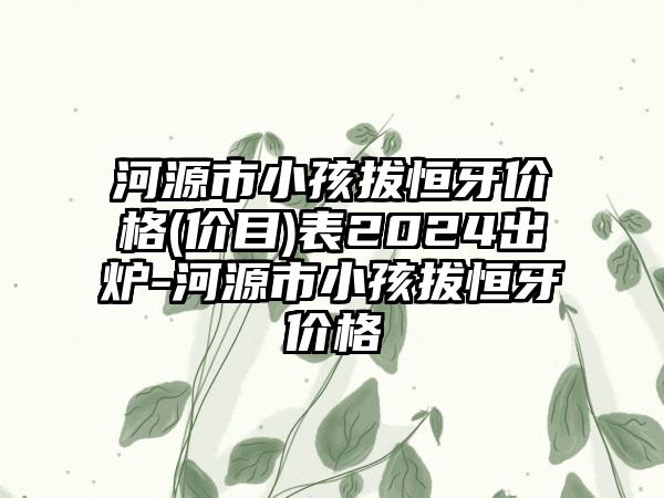 河源市小孩拔恒牙价格(价目)表2024出炉-河源市小孩拔恒牙价格