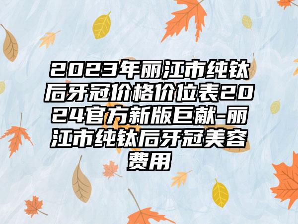 2023年丽江市纯钛后牙冠价格价位表2024官方新版巨献-丽江市纯钛后牙冠美容费用