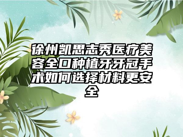 徐州凯思志秀医疗美容全口种植牙牙冠手术如何选择材料更安全