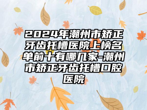 2024年潮州市矫正牙齿托槽医院上榜名单前十有哪几家-潮州市矫正牙齿托槽口腔医院