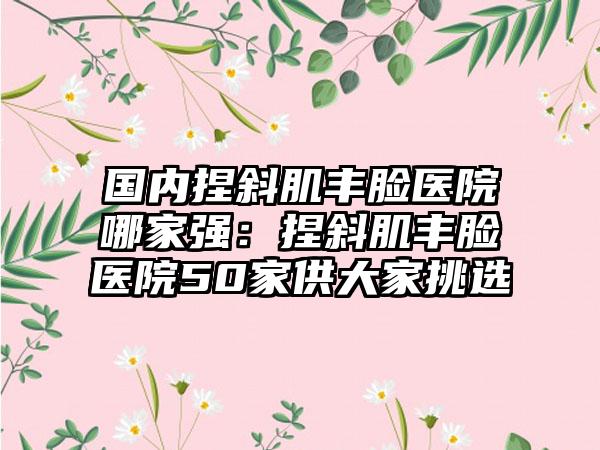 国内捏斜肌丰脸医院哪家强：捏斜肌丰脸医院50家供大家挑选