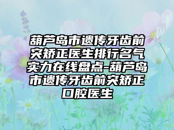 葫芦岛市遗传牙齿前突矫正医生排行名气实力在线盘点-葫芦岛市遗传牙齿前突矫正口腔医生