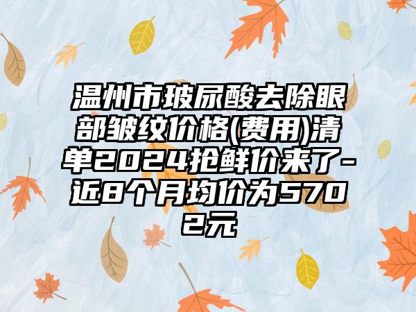 温州市玻尿酸去除眼部皱纹价格(费用)清单2024抢鲜价来了-近8个月均价为5702元
