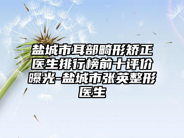 盐城市耳部畸形矫正医生排行榜前十评价曝光-盐城市张英整形医生