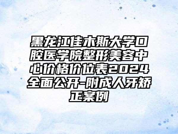 黑龙江佳木斯大学口腔医学院整形美容中心价格价位表2024全面公开-附成人牙矫正案例