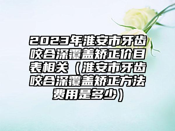 2023年淮安市牙齿咬合深覆盖矫正价目表相关（淮安市牙齿咬合深覆盖矫正方法费用是多少）