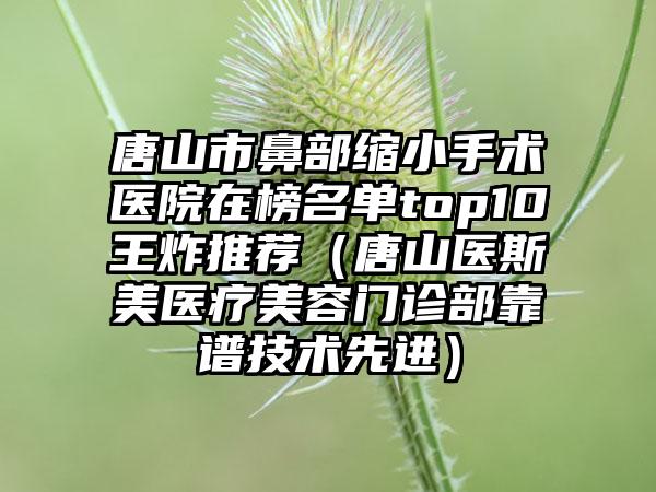 唐山市鼻部缩小手术医院在榜名单top10王炸推荐（唐山医斯美医疗美容门诊部靠谱技术先进）