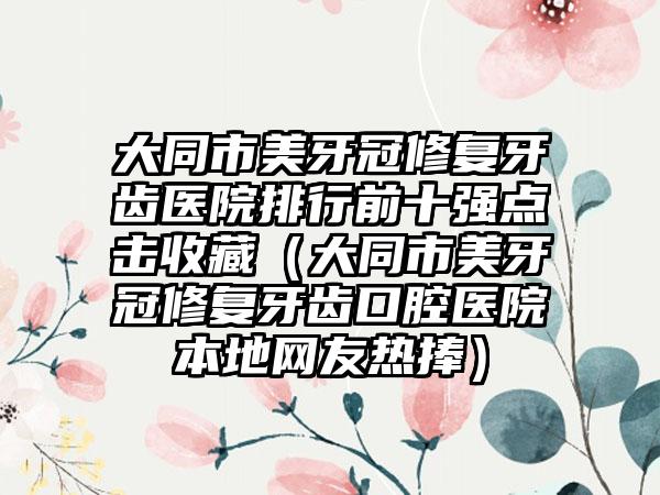 大同市美牙冠修复牙齿医院排行前十强点击收藏（大同市美牙冠修复牙齿口腔医院本地网友热捧）