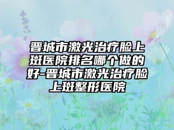 晋城市激光治疗脸上斑医院排名哪个做的好-晋城市激光治疗脸上斑整形医院