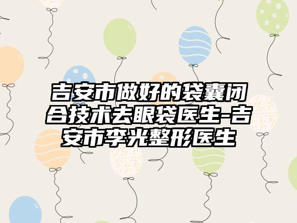 吉安市做好的袋囊闭合技术去眼袋医生-吉安市李光整形医生