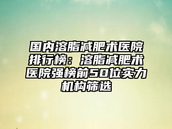 国内溶脂减肥术医院排行榜：溶脂减肥术医院强榜前50位实力机构筛选