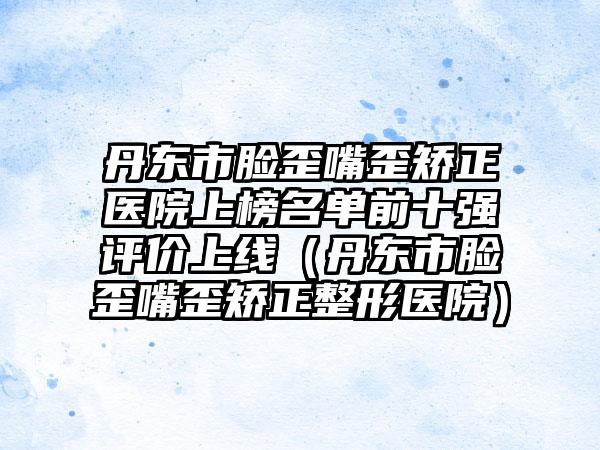 丹东市脸歪嘴歪矫正医院上榜名单前十强评价上线（丹东市脸歪嘴歪矫正整形医院）