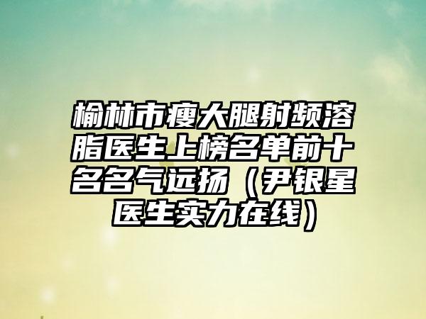 榆林市瘦大腿射频溶脂医生上榜名单前十名名气远扬（尹银星医生实力在线）