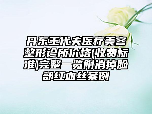 丹东王代夫医疗美容整形诊所价格(收费标准)完整一览附消掉脸部红血丝案例