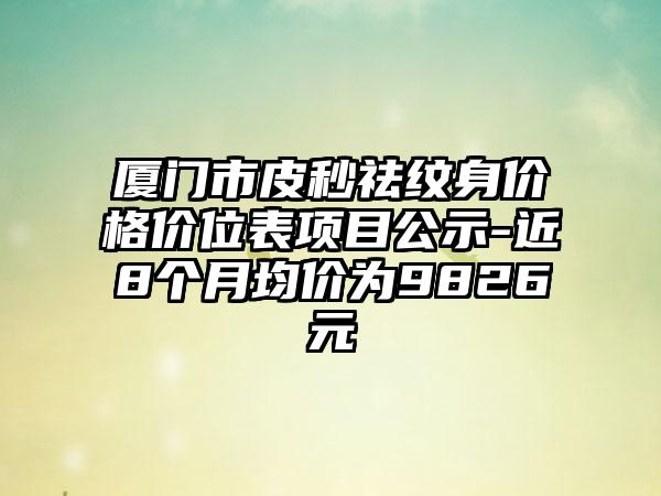 厦门市皮秒祛纹身价格价位表项目公示-近8个月均价为9826元