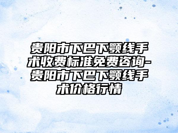 贵阳市下巴下颚线手术收费标准免费咨询-贵阳市下巴下颚线手术价格行情