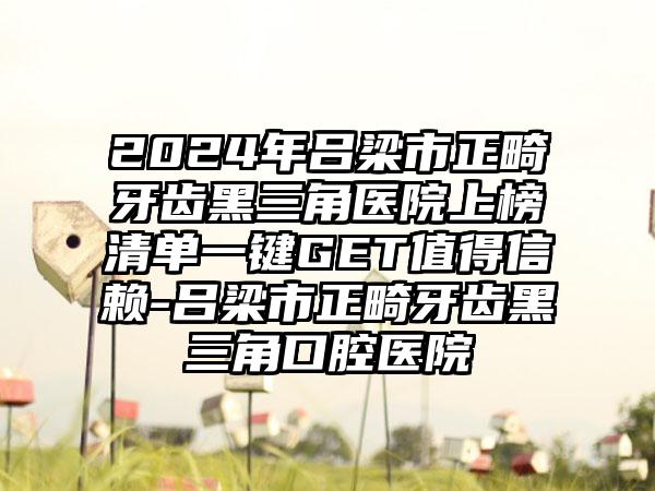 2024年吕梁市正畸牙齿黑三角医院上榜清单一键GET值得信赖-吕梁市正畸牙齿黑三角口腔医院