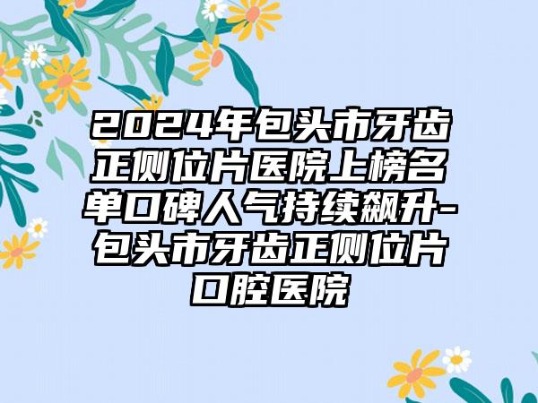 2024年包头市牙齿正侧位片医院上榜名单口碑人气持续飙升-包头市牙齿正侧位片口腔医院
