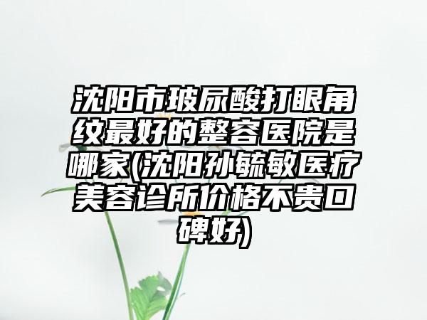 沈阳市玻尿酸打眼角纹最好的整容医院是哪家(沈阳孙毓敏医疗美容诊所价格不贵口碑好)