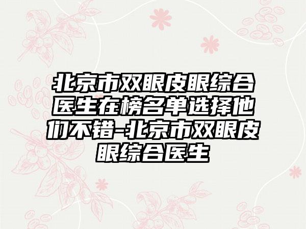 北京市双眼皮眼综合医生在榜名单选择他们不错-北京市双眼皮眼综合医生
