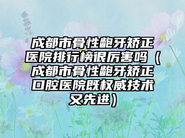 成都市骨性龅牙矫正医院排行榜很厉害吗（成都市骨性龅牙矫正口腔医院既权威技术又先进）
