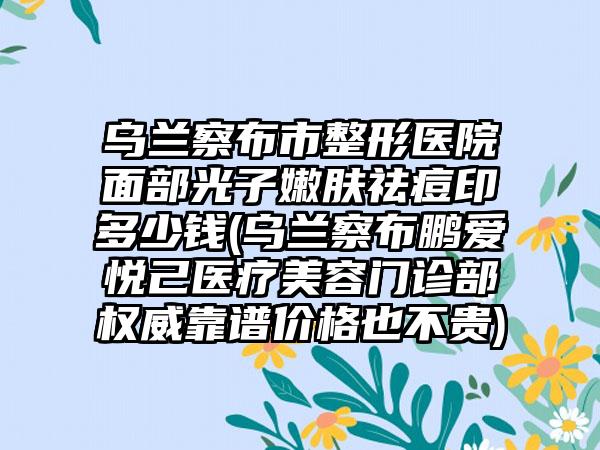 乌兰察布市整形医院面部光子嫩肤祛痘印多少钱(乌兰察布鹏爱悦己医疗美容门诊部权威靠谱价格也不贵)