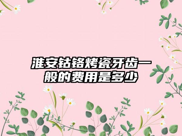淮安钴铬烤瓷牙齿一般的费用是多少