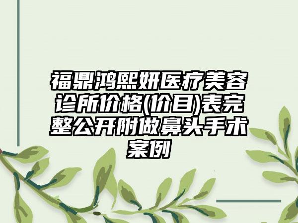 福鼎鸿熙妍医疗美容诊所价格(价目)表完整公开附做鼻头手术案例