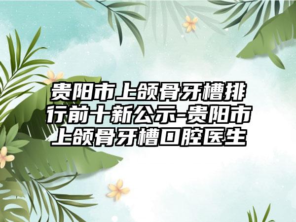 贵阳市上颌骨牙槽排行前十新公示-贵阳市上颌骨牙槽口腔医生