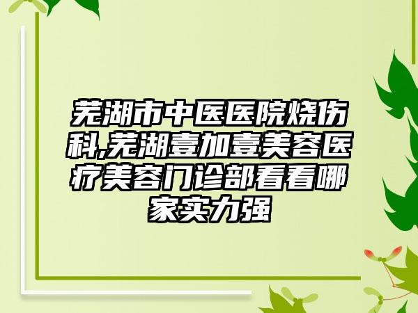 芜湖市中医医院烧伤科,芜湖壹加壹美容医疗美容门诊部看看哪家实力强