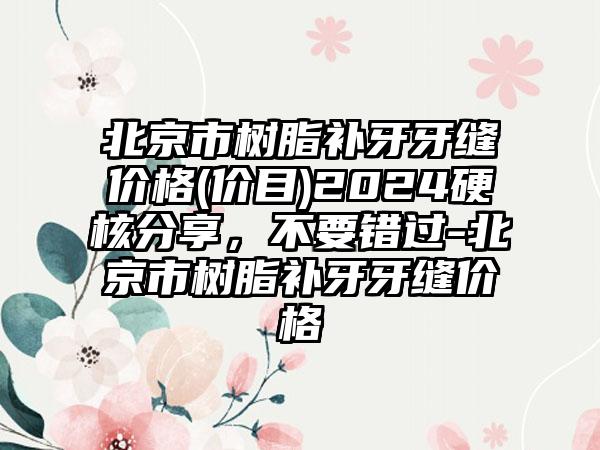 北京市树脂补牙牙缝价格(价目)2024硬核分享，不要错过-北京市树脂补牙牙缝价格