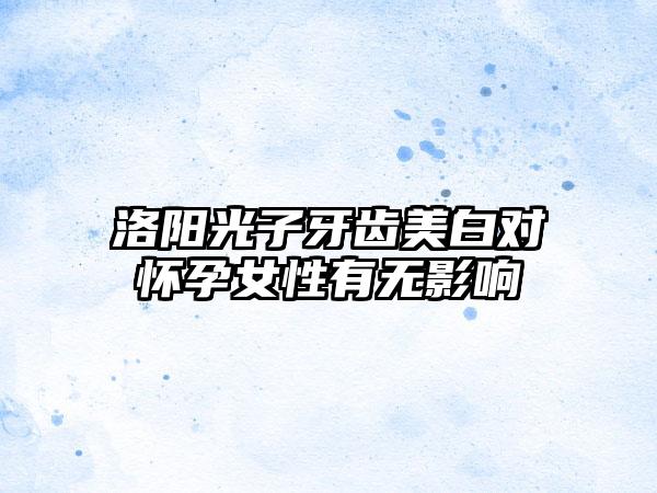 洛阳光子牙齿美白对怀孕女性有无影响