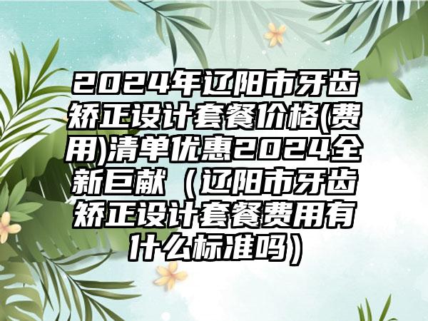 2024年辽阳市牙齿矫正设计套餐价格(费用)清单优惠2024全新巨献（辽阳市牙齿矫正设计套餐费用有什么标准吗）