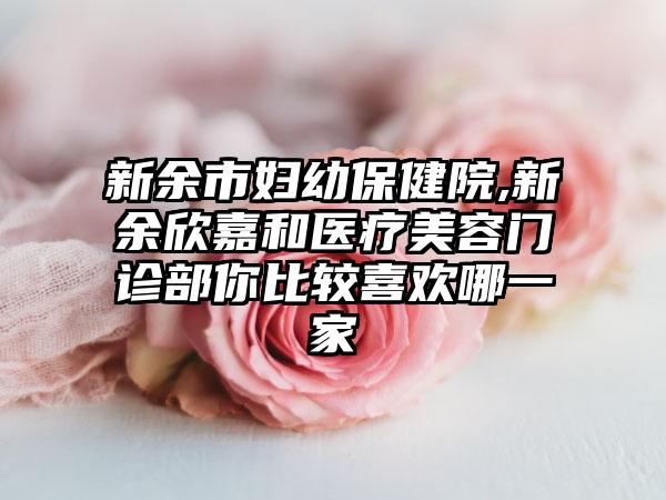 新余市妇幼保健院,新余欣嘉和医疗美容门诊部你比较喜欢哪一家