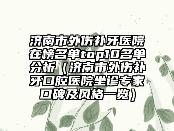 济南市外伤补牙医院在榜名单top10名单分析（济南市外伤补牙口腔医院坐诊专家口碑及风格一览）