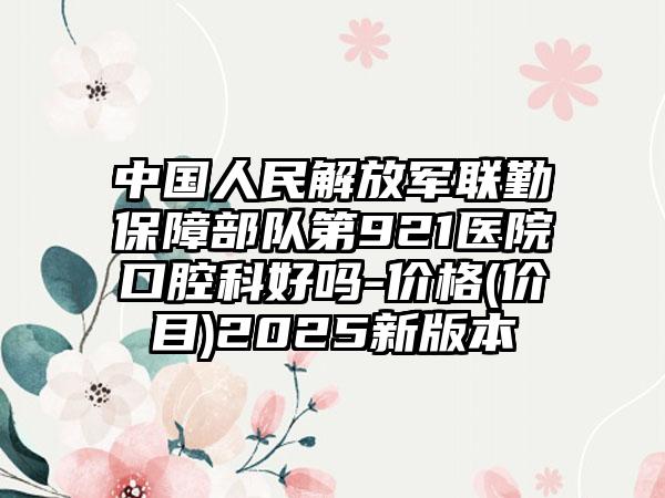 中国人民解放军联勤保障部队第921医院口腔科好吗-价格(价目)2025新版本