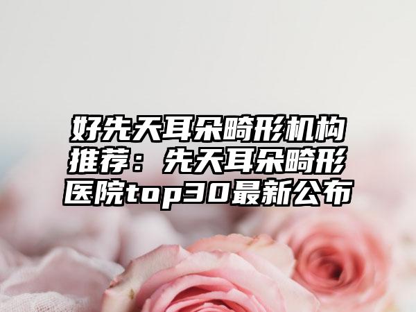好先天耳朵畸形机构推荐：先天耳朵畸形医院top30最新公布