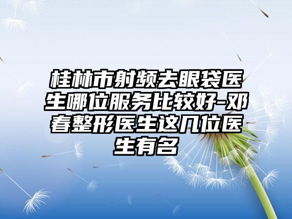 桂林市射频去眼袋医生哪位服务比较好-邓春整形医生这几位医生有名