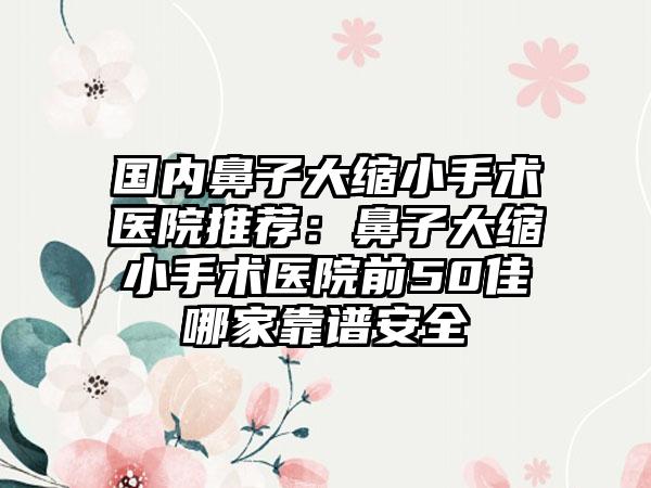国内鼻子大缩小手术医院推荐：鼻子大缩小手术医院前50佳哪家靠谱安全
