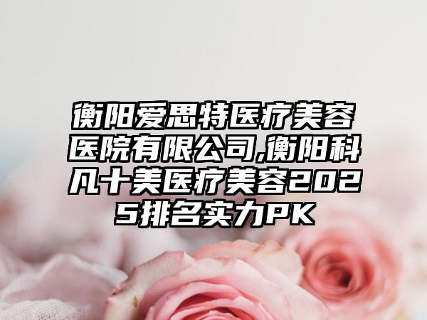 衡阳爱思特医疗美容医院有限公司,衡阳科凡十美医疗美容2025排名实力PK