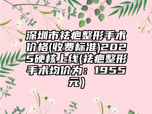 深圳市祛疤整形手术价格(收费标准)2025硬核上线(祛疤整形手术均价为：1955元）