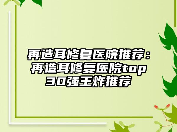 再造耳修复医院推荐：再造耳修复医院top30强王炸推荐