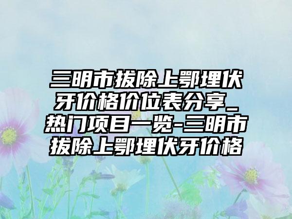 三明市拔除上鄂埋伏牙价格价位表分享_热门项目一览-三明市拔除上鄂埋伏牙价格