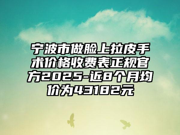 宁波市做脸上拉皮手术价格收费表正规官方2025-近8个月均价为43182元