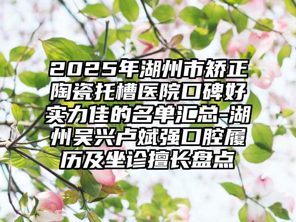 2025年湖州市矫正陶瓷托槽医院口碑好实力佳的名单汇总-湖州吴兴卢斌强口腔履历及坐诊擅长盘点